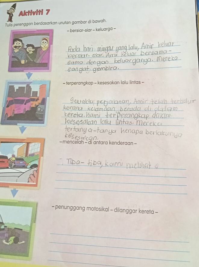 Aktiviti 7 
Tulis perenggan berdasarkan urutan gambar di bawah. 
- bersiar-siar - keluarga - 
_ 
_ 
_ 
_ 
- terperangkap - kesesakan lalu lintas - 
_ 
_ 
_ 
_ 
- mencelah - di antara kenderaan - 
_ 
_ 
_ 
_ 
- penunggang motosikal - dilanggar kereta - 
_ 
_ 
_ 
_