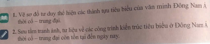 Vẽ sơ đồ tư duy thể hiện các thành tựu tiêu biểu của văn minh Đông Nam Á 
thời cổ - trung đại. 
2. Sưu tầm tranh ảnh, tư liệu về các công trình kiến trúc tiêu biểu ở Đông Nam Á 
thời cổ - trung đại còn tồn tại đến ngày nay.