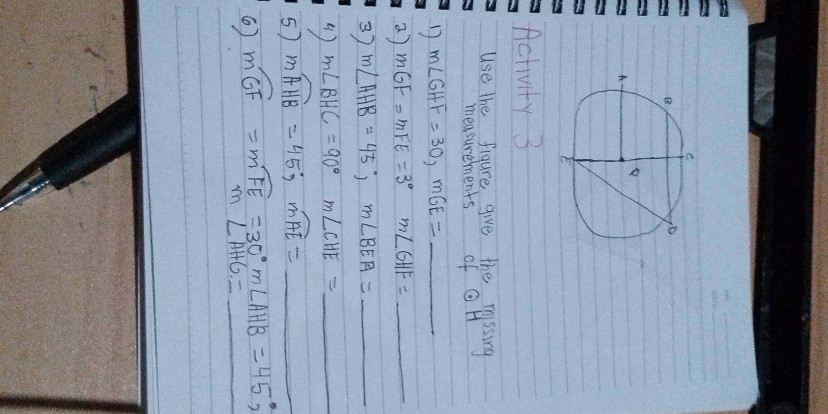 Activity 3 
use the figure give the missing 
measurements of Q H 
D m∠ GHF=30, mGE= _ 
a) mGF=mFE=3° m∠ GHF= _ 
3) m∠ AHB=45°, m∠ BEA= _ 
4) m∠ BHC=90° m∠ CHE= _ 
5) mwidehat AHB=45; mwidehat AE= _ 
() moverline GF=moverline FE=30° m∠ AHB=45°, _
m∠ AHG=