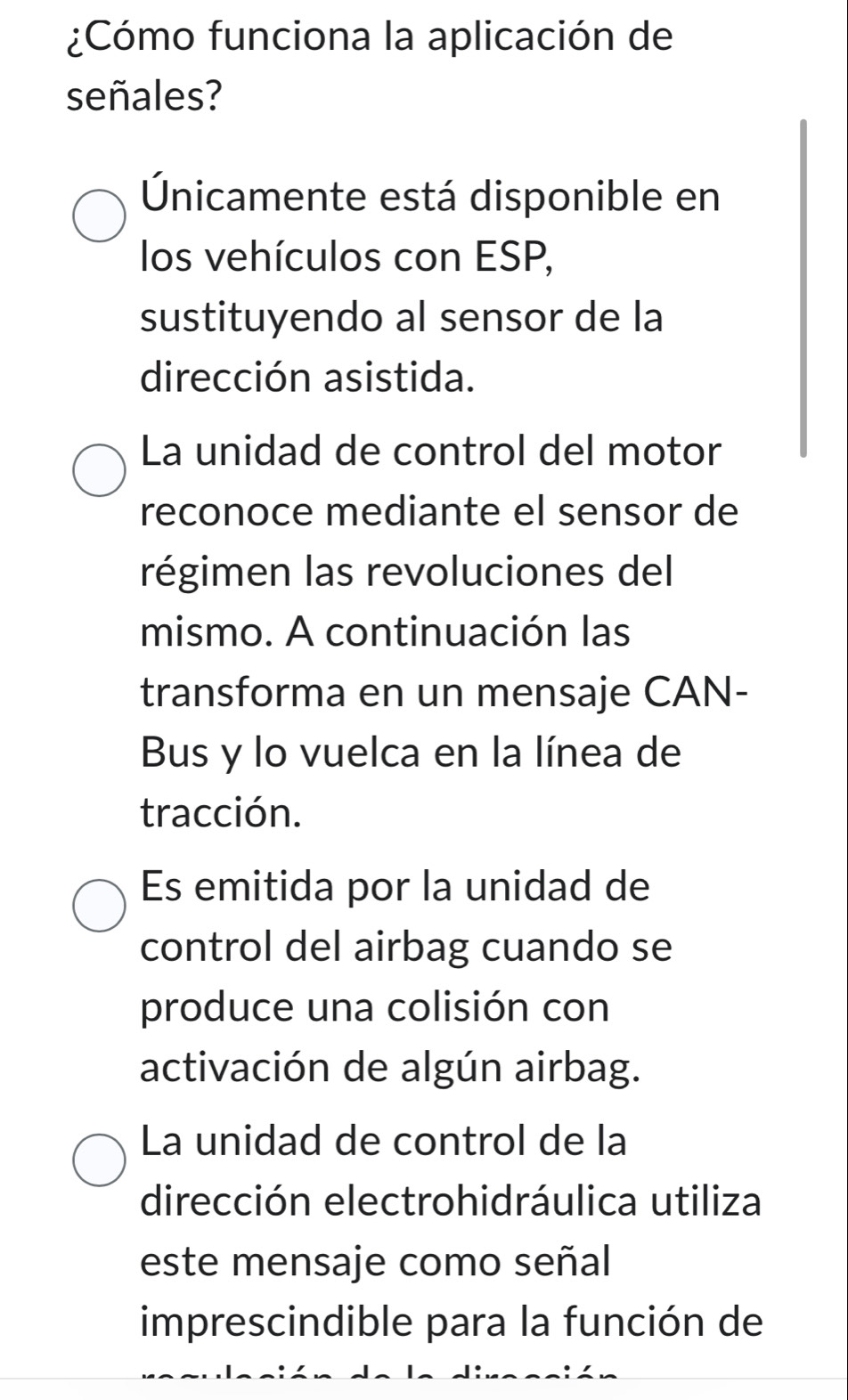 ¿Cómo funciona la aplicación de
señales?
Únicamente está disponible en
los vehículos con ESP,
sustituyendo al sensor de la
dirección asistida.
La unidad de control del motor
reconoce mediante el sensor de
régimen las revoluciones del
mismo. A continuación las
transforma en un mensaje CAN-
Bus y lo vuelca en la línea de
tracción.
Es emitida por la unidad de
control del airbag cuando se
produce una colisión con
activación de algún airbag.
La unidad de control de la
dirección electrohidráulica utiliza
este mensaje como señal
imprescindible para la función de