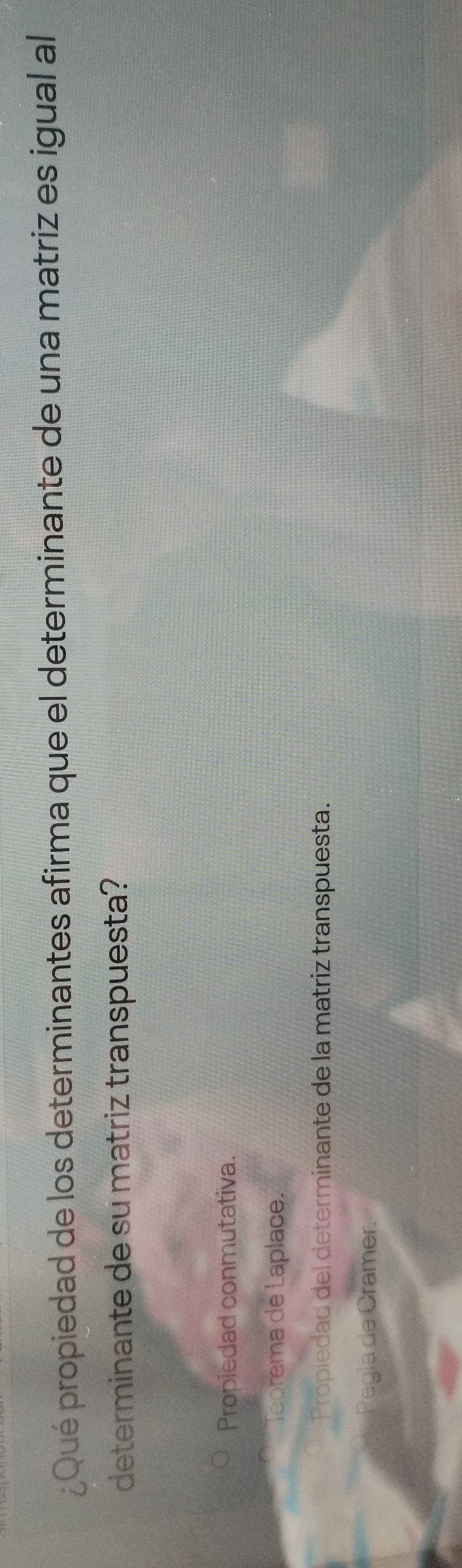 ¿Qué propiedad de los determinantes afirma que el determinante de una matriz es igual al
determinante de su matriz transpuesta?
Propiedad conmutativa.
Teorema de Laplace.
Propiedad del determinante de la matriz transpuesta.
Regla de Cramer.