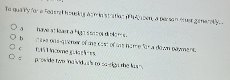 To qualify for a Federal Housing Administration (FHA) loan, a person must generally...
a have at least a high school diploma.
b have one-quarter of the cost of the home for a down payment.
C fulfill income guidelines.
d provide two individuals to co-sign the loan.