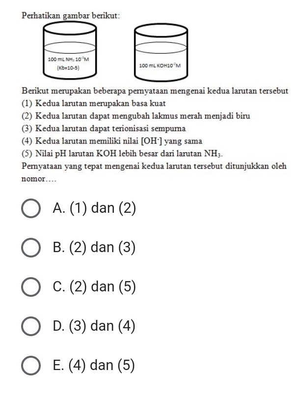 Perhatikan gambar berikut:
Berikut merupakan beberapa pernyataan mengenai kedua larutan tersebut
(1) Kedua larutan merupakan basa kuat
(2) Kedua larutan dapat mengubah lakmus merah menjadi biru
(3) Kedua larutan dapat terionisasi sempurna
(4) Kedua larutan memiliki nilai [OHˉ] yang sama
(5) Nilai pH larutan KOH lebih besar dari larutan NH_3.
Pernyataan yang tepat mengenai kedua larutan tersebut ditunjukkan oleh
nomor…
A. (1) dan (2)
B. (2) dan (3)
C. (2) dan (5)
D. (3) dan (4)
E. (4) dan (5)