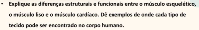 Explique as diferenças estruturais e funcionais entre o músculo esquelético, 
o músculo liso e o músculo cardíaco. Dê exemplos de onde cada tipo de 
tecido pode ser encontrado no corpo humano.