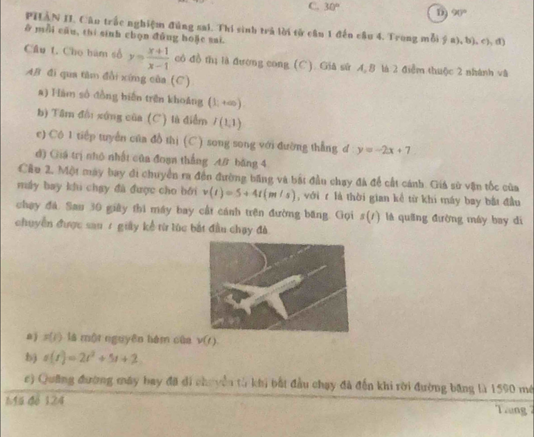 C. 30°
D 90°
PHÀN II. Câu trắc nghiệm đúng sai. Thi sinh trả lời tử câu 1 đến câu 4. Trong mỗi ý a), b), c), đ)
ở mỗi cầu, thí sinh chọn đũng hoặc sai.
Câu L. Cho hàm số y= (x+1)/x-1  có đồ thị là đượng cong (C). Gia sử A. B là 2 điểm thuộc 2 nhành và
AB đi qua tâm đổi xứng của (C)
a) Hàm số đồng biến trên khoảng (1;+∈fty )
b) Tâm đội xứng của (C) là điểm I(1,1)
c) Cô 1 tiếp tuyển của đồ thị (C) song song với đường thẳng đ y=-2x+7
d) Giá trị nhỏ nhật của đoạn thắng A# bằng 4
Cầu 2. Một máy bay đi chuyển ra đến đường băng và bắt đầu chạy đá để cất cánh. Giả sử vận tốc của
máy bay khi chạy đà được cho bởi v(t)=5+4t(m/s) , với r là thời gian kể từ khi máy bay bắt đầu
chay đá. Sau 30 giây thì máy bay cất cánh trên đường băng. Gọi s(/) là quãng đường máy bay di
chuyển được sau 1 giây kể từ lúc bắt đầu chạy đà.
n s(t) là một nguyên hám của v(t).
s(t)=2t^2+5t+2
c) Quảng đường máy bay đã đi chuyển từ khi bắt đầu chạy đã đến khi rời đường băng là 1590 mề
Mã đế 124
Tang 2