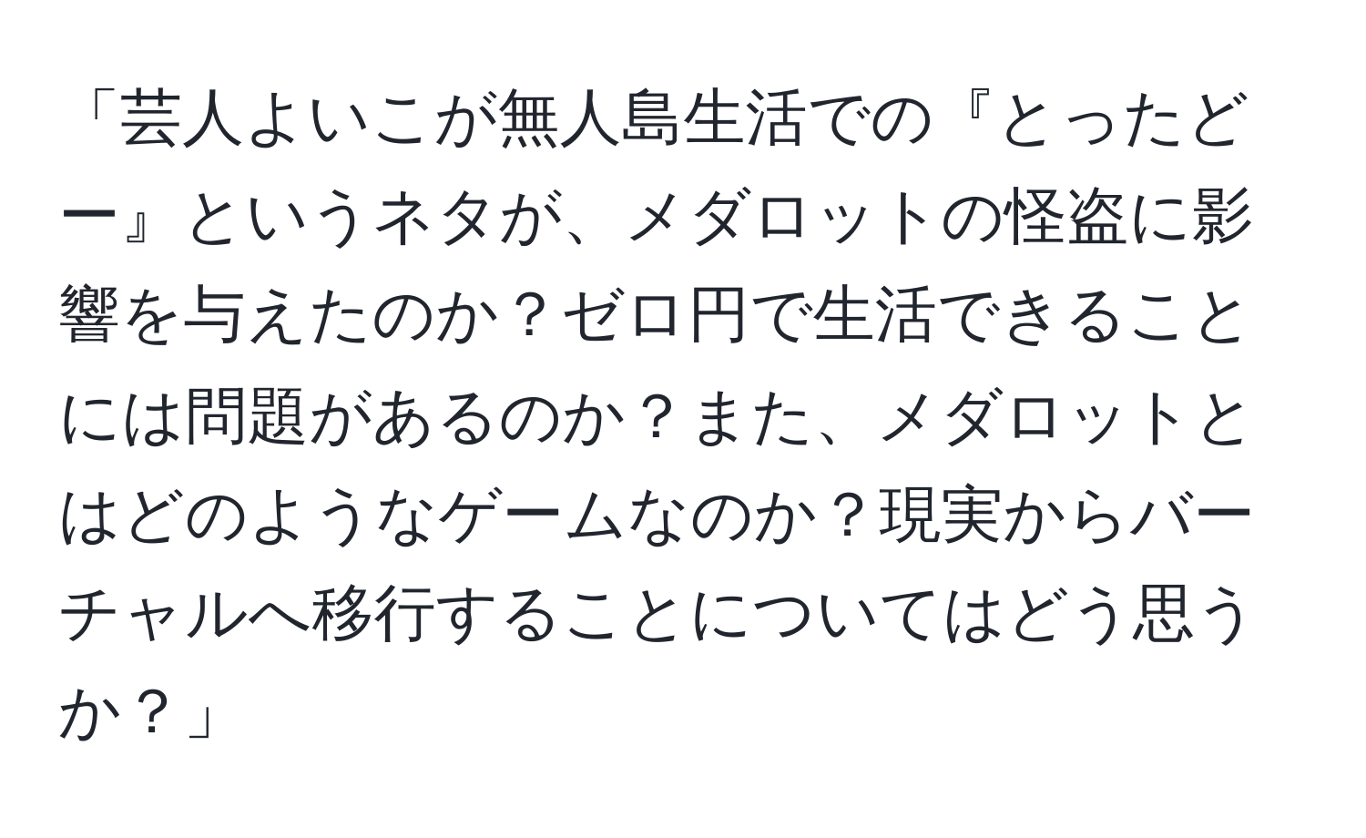 「芸人よいこが無人島生活での『とったどー』というネタが、メダロットの怪盗に影響を与えたのか？ゼロ円で生活できることには問題があるのか？また、メダロットとはどのようなゲームなのか？現実からバーチャルへ移行することについてはどう思うか？」