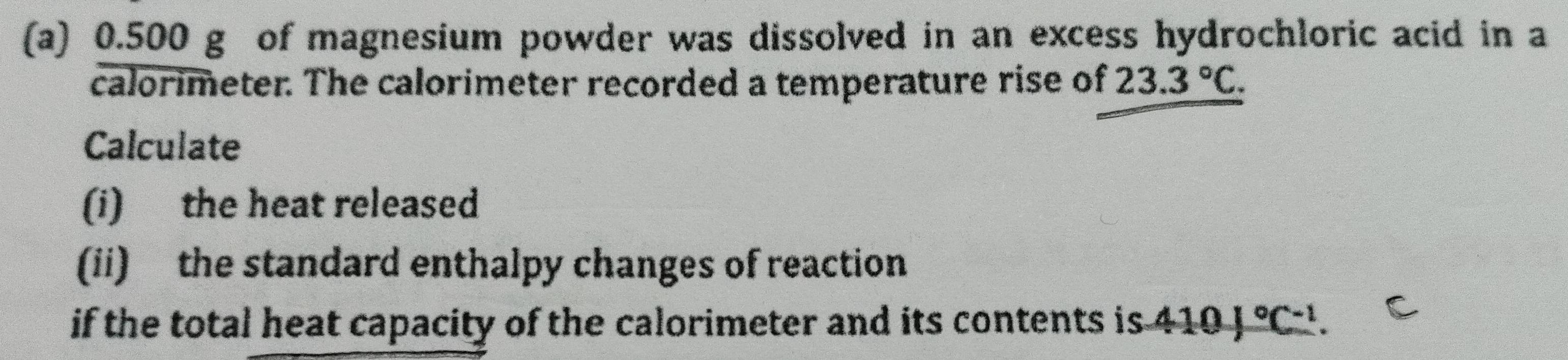 0.500 g of magnesium powder was dissolved in an excess hydrochloric acid in a 
calorimeter. The calorimeter recorded a temperature rise of 23.3°C. 
Calculate 
(i) the heat released 
(ii) the standard enthalpy changes of reaction 
if the total heat capacity of the calorimeter and its contents is . 410J°C^(-1).