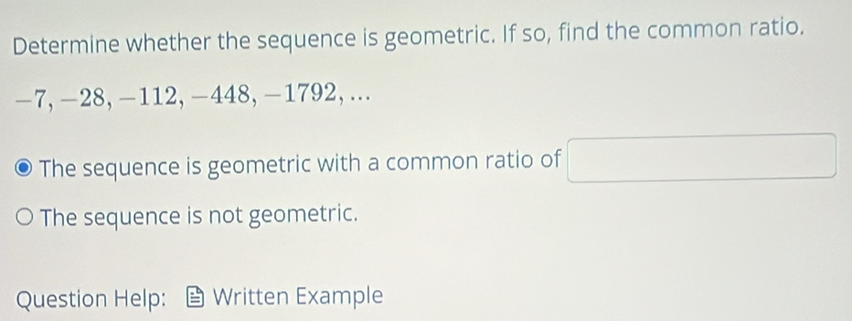 Determine whether the sequence is geometric. If so, find the common ratio.
-7, -28, -112, -448, -1792, ... 
The sequence is geometric with a common ratio of 
The sequence is not geometric. 
Question Help: Written Example