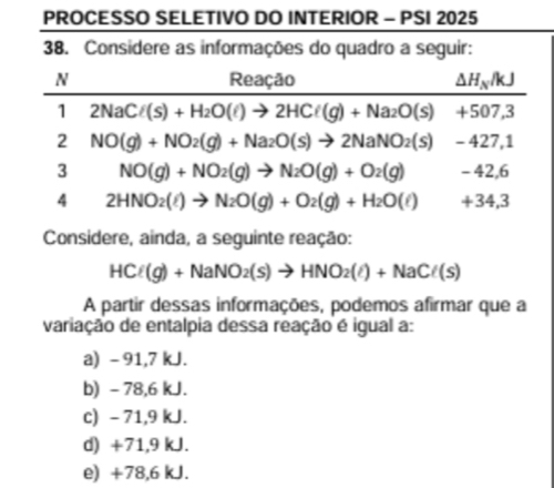 PROCESSO SELETIVO DO INTERIOR - PSI 2025
38. Considere as informações do quadro a seguir:
Considere, ainda, a seguinte reação:
HCl(g)+NaNO_2(s)to HNO_2(l)+NaCl(s)
A partir dessas informações, podemos afirmar que a
variação de entalpia dessa reação é igual a:
a) - 91,7 kJ.
b) - 78,6 kJ.
c) - 71,9 kJ.
d) +71,9 kJ.
e) +78,6 kJ.