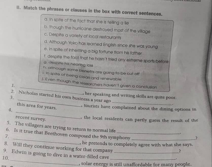 Match the phrases or clauses in the box with correct sentences. 
a. In spite of the fact that she is telling a lie 
b. though the hurricane destroyed most of the village 
c. Despite a variety of local restaurants 
d. Although Yoko has learned English since she was young 
e. in spite of inheriting a big fortune from his father 
f. despite the fact that he hasn’t tried any extreme sports before 
g. despite his hearing loss 
h. although some benefits are going to be cut off 
i. In spite of being clean and renewable 
_ 
j. Even though the researchers haven't given a conclusion 
1. 
_ 
, her speaking and writing skills are quite poor. 
2. Nicholas started his own business a year ago 
3. 
_ 
. 
_ 
this area for years. 
, tourists have complained about the dining options in 
4. 
recent survey. 
, the local residents can partly guess the result of the 
_ 
5. The villagers are trying to return to normal life ? 
. 
6. Is it true that Beethoven composed the 9th symphony_ 
7. 
, he pretends to completely agree with what she says. 
8. Will they continue working for that company 
? 
_ 
9. Edwin is going to dive in a water-filled cave_ 
10. 
_. 
, solar energy is still unaffordable for many people.