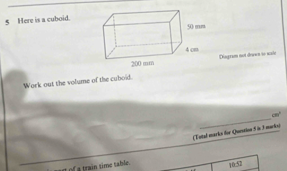 Here is a cuboid. 
Diagram not drawn to scale 
Work out the volume of the cuboid. 
_
cm^3
(Total marks for Question 5 is 3 marks) 
ar of a train time table.
10:52