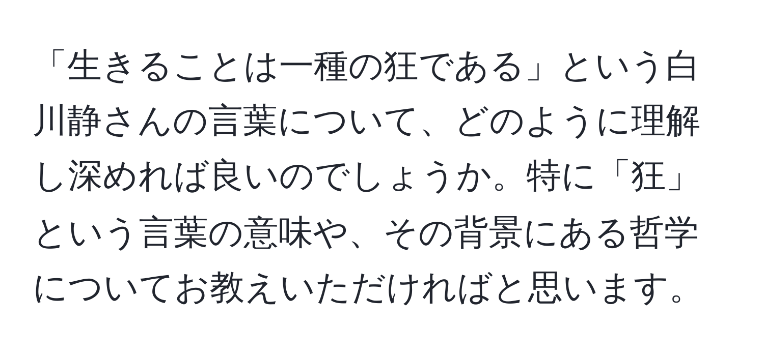 「生きることは一種の狂である」という白川静さんの言葉について、どのように理解し深めれば良いのでしょうか。特に「狂」という言葉の意味や、その背景にある哲学についてお教えいただければと思います。