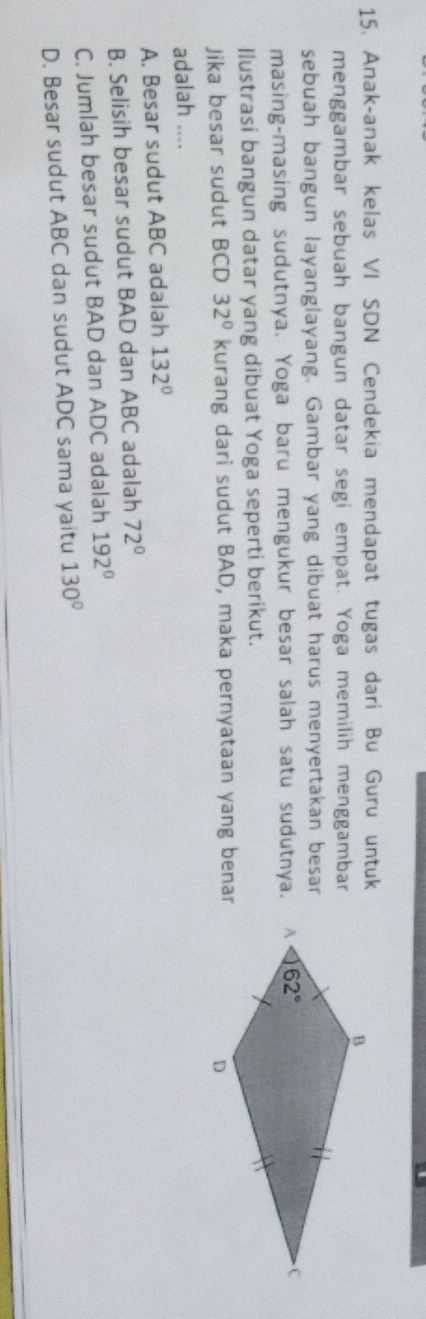 Anak-anak kelas VI SDN Cendekia mendapat tugas darí Bu Guru untuk
menggambar sebuah bangun datar segi empat. Yoga memilih menggambar
sebuah bangun layanglayang. Gambar yang dibuat harus menyertakan besar
masing-masing sudutnya. Yoga baru mengukur besar salah satu sudutnya.
Ilustrasi bangun datar yang dibuat Yoga seperti berikut.
Jika besar sudut BCD 32° kurang dari sudut BAD, maka pernyataan yang benar
adalah ....
A. Besar sudut ABC adalah 132°
B. Selisih besar sudut BAD dan ABC adalah 72°
C. Jumlah besar sudut BAD dan ADC adalah 192°
D. Besar sudut ABC dan sudut ADC sama yaitu 130°