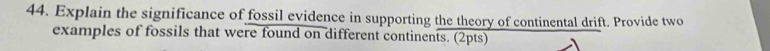 Explain the significance of fossil evidence in supporting the theory of continental drift. Provide two 
examples of fossils that were found on different continents. (2pts)