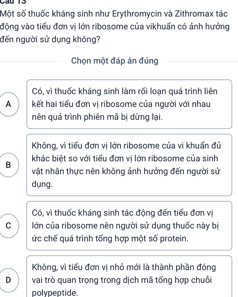 Một số thuốc kháng sinh như Erythromycin và Zithromax tác
động vào tiểu đơn vị lớn ribosome của vikhuẩn có ảnh hưởng
đến người sử dụng không?
Chọn một đáp án đúng
Có, vì thuốc kháng sinh làm rối loạn quá trình liên
A kết hai tiểu đơn vị ribosome của người với nhau
nên quá trình phiên mã bị dừng lại.
Không, vì tiểu đơn vị lớn ribosome của vi khuẩn đủ
khác biệt so với tiểu đơn vị lớn ribosome của sinh
B
vật nhân thực nên không ảnh hưởng đến người sử
dụng.
Có, vì thuốc kháng sinh tác động đến tiểu đơn vị
C lớn của ribosome nên người sử dụng thuốc này bị
ức chế quá trình tổng hợp một số protein.
Không, vì tiểu đơn vị nhỏ mới là thành phần đóng
D vai trò quan trọng trong dịch mã tổng hợp chuỗi
polypeptide.