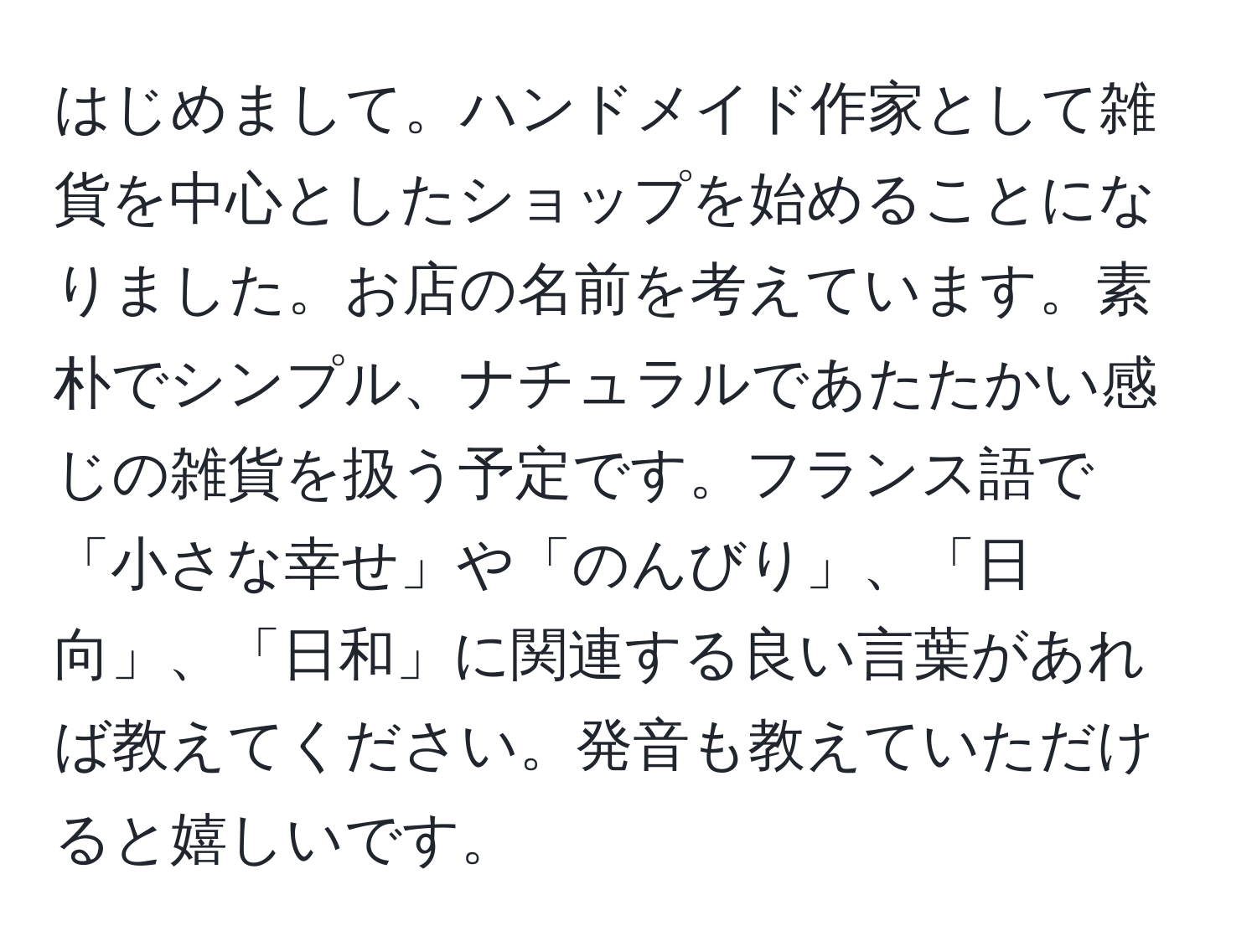 はじめまして。ハンドメイド作家として雑貨を中心としたショップを始めることになりました。お店の名前を考えています。素朴でシンプル、ナチュラルであたたかい感じの雑貨を扱う予定です。フランス語で「小さな幸せ」や「のんびり」、「日向」、「日和」に関連する良い言葉があれば教えてください。発音も教えていただけると嬉しいです。