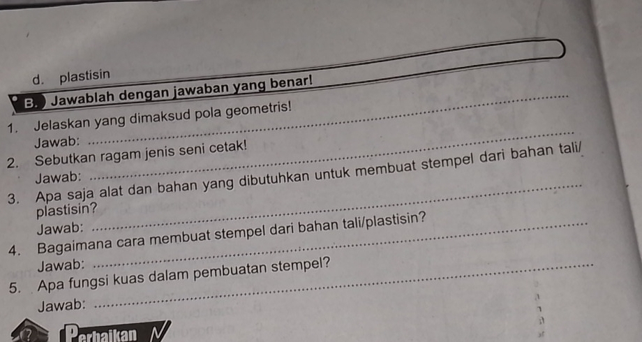 d. plastisin
B. ) Jawablah dengan jawaban yang benar!
1. Jelaskan yang dimaksud pola geometris!
Jawab:
_
2. Sebutkan ragam jenis seni cetak!
_
3. Apa saja alat dan bahan yang dibutuhkan untuk membuat stempel dari bahan tali/ Jawab:
plastisin?
Jawab:
4. Bagaimana cara membuat stempel dari bahan tali/plastisin?
Jawab:
5. Apa fungsi kuas dalam pembuatan stempel?
Jawab:
Perbaikan