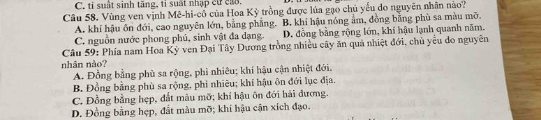 C. tỉ suất sinh tăng, tỉ suất nhập cư cáo.
Câu 58. Vùng ven vịnh Mê-hi-cô của Hoa Kỳ trồng được lúa gạo chủ yếu do nguyên nhân nào?
A. khí hậu ôn đới, cao nguyên lớn, bằng phẳng. B. khí hậu nóng ẩm, đồng bằng phù sa màu mỡ.
C. nguồn nước phong phú, sinh vật đa dạng. D. đồng bằng rộng lớn, khí hậu lạnh quanh năm.
Câu 59: Phía nam Hoa Kỳ ven Đại Tây Dương trồng nhiều cây ăn quả nhiệt đới, chủ yếu do nguyên
nhân nào?
A. Đồng bằng phù sa rộng, phì nhiêu; khí hậu cận nhiệt đới.
B. Đồng bằng phù sa rộng, phì nhiêu; khí hậu ôn đới lục địa.
C. Đồng bằng hẹp, đất màu mỡ; khí hậu ôn đới hải dương.
D. Đồng bằng hẹp, đất màu mỡ; khí hậu cận xích đạo.