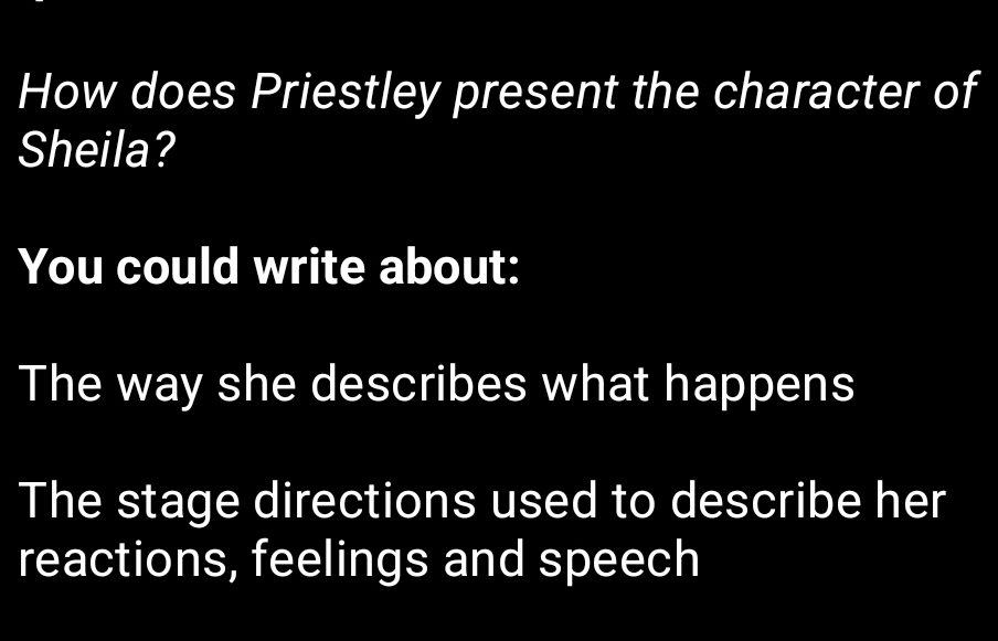 How does Priestley present the character of 
Sheila? 
You could write about: 
The way she describes what happens 
The stage directions used to describe her 
reactions, feelings and speech