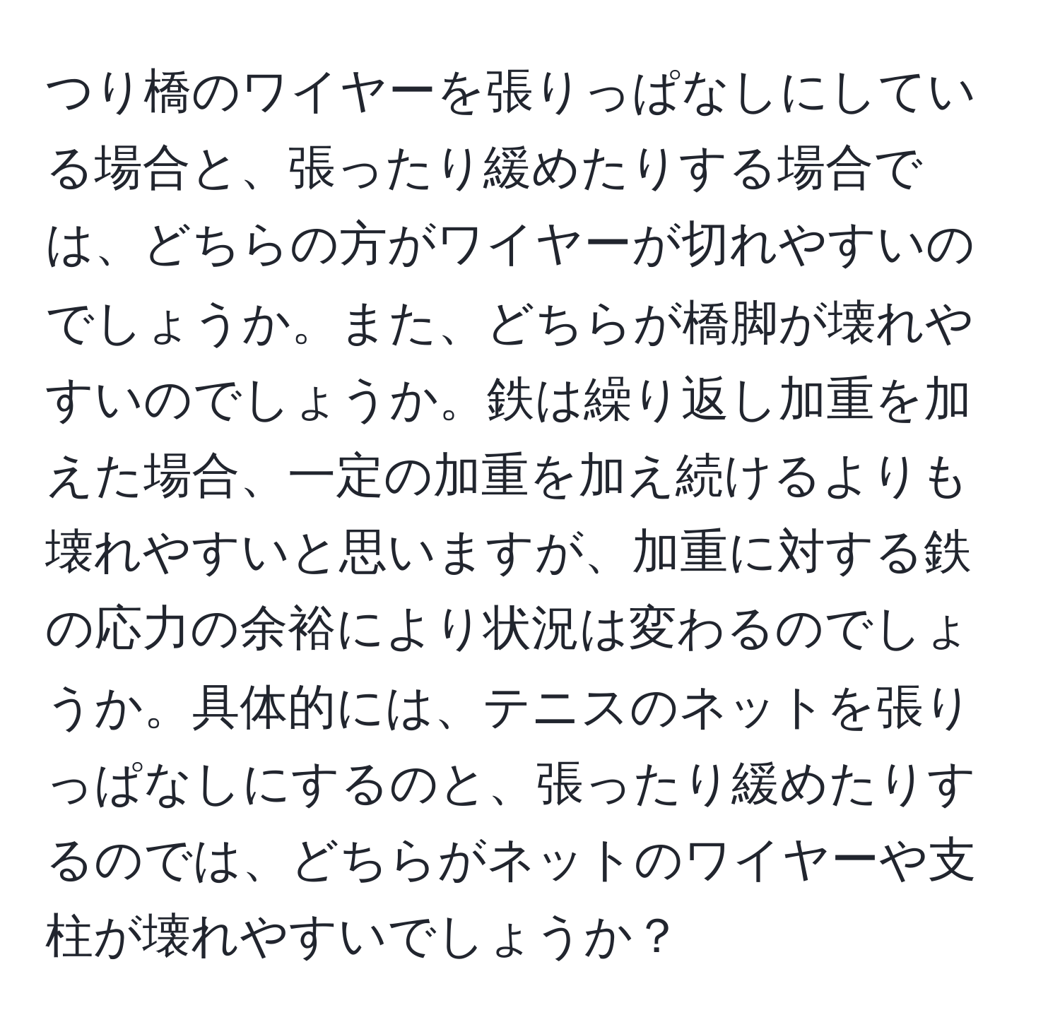 つり橋のワイヤーを張りっぱなしにしている場合と、張ったり緩めたりする場合では、どちらの方がワイヤーが切れやすいのでしょうか。また、どちらが橋脚が壊れやすいのでしょうか。鉄は繰り返し加重を加えた場合、一定の加重を加え続けるよりも壊れやすいと思いますが、加重に対する鉄の応力の余裕により状況は変わるのでしょうか。具体的には、テニスのネットを張りっぱなしにするのと、張ったり緩めたりするのでは、どちらがネットのワイヤーや支柱が壊れやすいでしょうか？