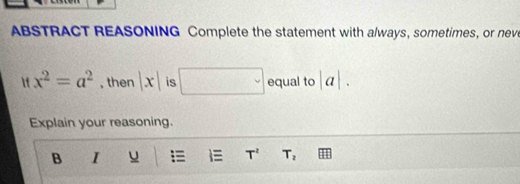 ABSTRACT REASONING Complete the statement with always, sometimes, or neve 
If x^2=a^2 , then |x| is □ equal to |a|. 
Explain your reasoning. 
B I u T^2 T_2