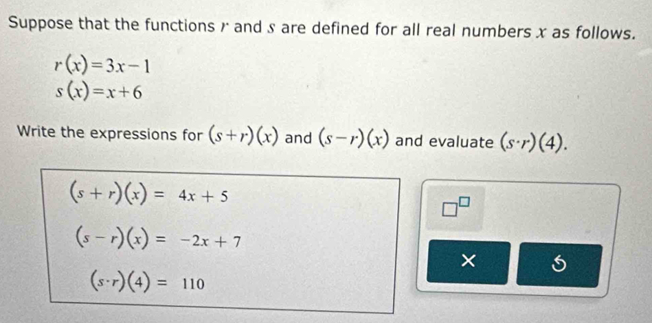 Suppose that the functions r and s are defined for all real numbers x as follows.
r(x)=3x-1
s(x)=x+6
Write the expressions for (s+r)(x) and (s-r)(x) and evaluate (s· r)(4).
(s+r)(x)=4x+5
□^(□)
(s-r)(x)=-2x+7
×
(s· r)(4)=110