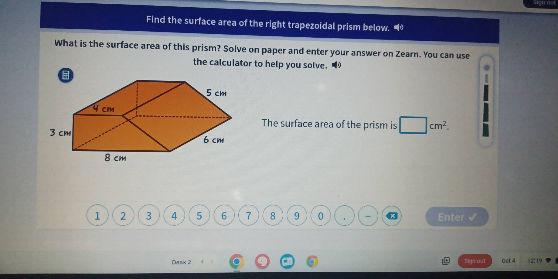 Sign out 
Find the surface area of the right trapezoidal prism below. 
What is the surface area of this prism? Solve on paper and enter your answer on Zearn. You can use 
the calculator to help you solve. 
The surface area of the prism is □ cm^2.
1 2 3 4 5 6 7 8 9 0 . Enter 
Desk 2 Sign out Oct 4 12:19