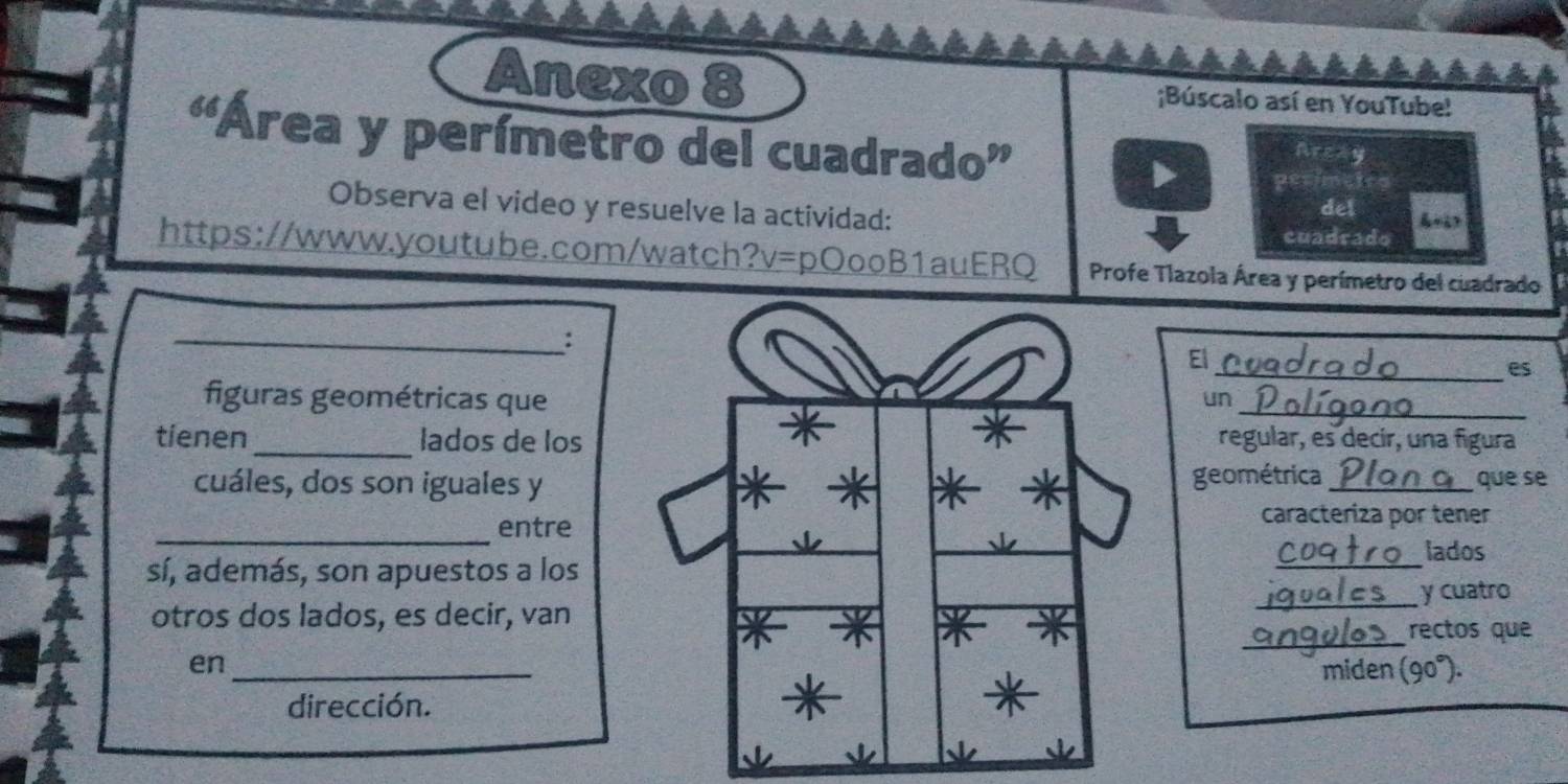 Anexo 8 ;Búscalo así en YouTube! 
“Área y perímetro del cuadrado” 
Areay 
Berime 
Observa el video y resuelve la actividad: 
del 
cuadrado 
https://www.youtube.com/watch? a v= pOooB1auERQ Profe Tlazola Área y perímetro del cuadrado 
_: 
El 
_es 
figuras geométricas que 
_ 
un 
tienen_ lados de losregular, es decir, una figura 
cuáles, dos son iguales ygeométrica _que se 
_ 
entre 
caracteriza por tener 
lados 
sí, además, son apuestos a los 
_ 
_y cuatro 
_ 
otros dos lados, es decir, van 
rectos que 
en_miden (90°). 
dirección.