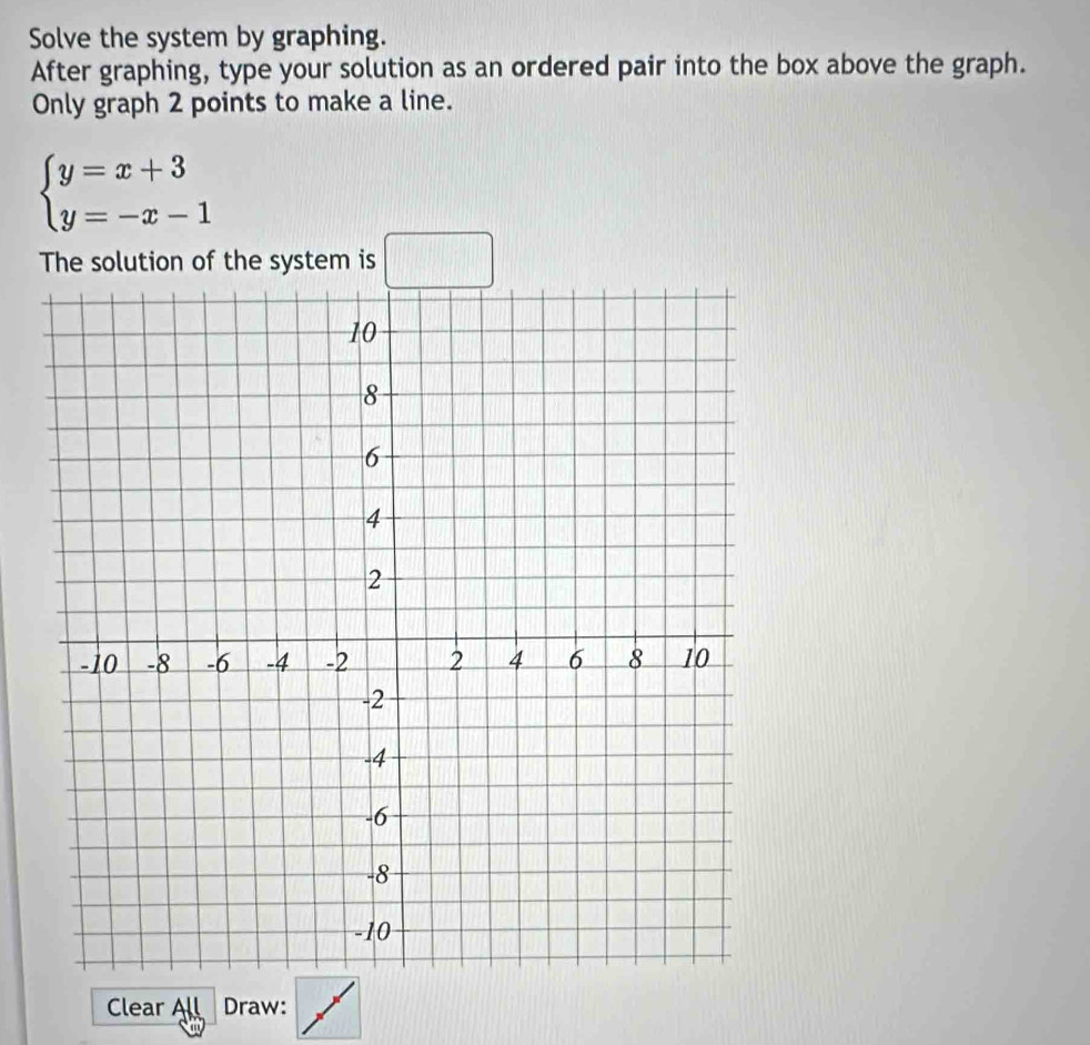 Solve the system by graphing. 
After graphing, type your solution as an ordered pair into the box above the graph. 
Only graph 2 points to make a line.
beginarrayl y=x+3 y=-x-1endarray.
The solution of the system is □ 
Clear All Draw: