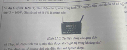 5μ 
1h 
thể Vi dụ 6: (SBT KNTT) Tích điện cho tụ như trong hình 21.5 nguồn điện một chiều đề có hệ
U=100V. Giá sử sai số là 5% là chính xác. 
nb
CBB61
MA XT L5H 701
Hình 21.5. Tụ điện dùng cho quạt điện 
a) Thực tế, điện tích mà tụ này tích được sẽ có giá trị trong khoảng nào? 
h Xếc định sai số tượng đổi của điện tích mà tụ tích được.