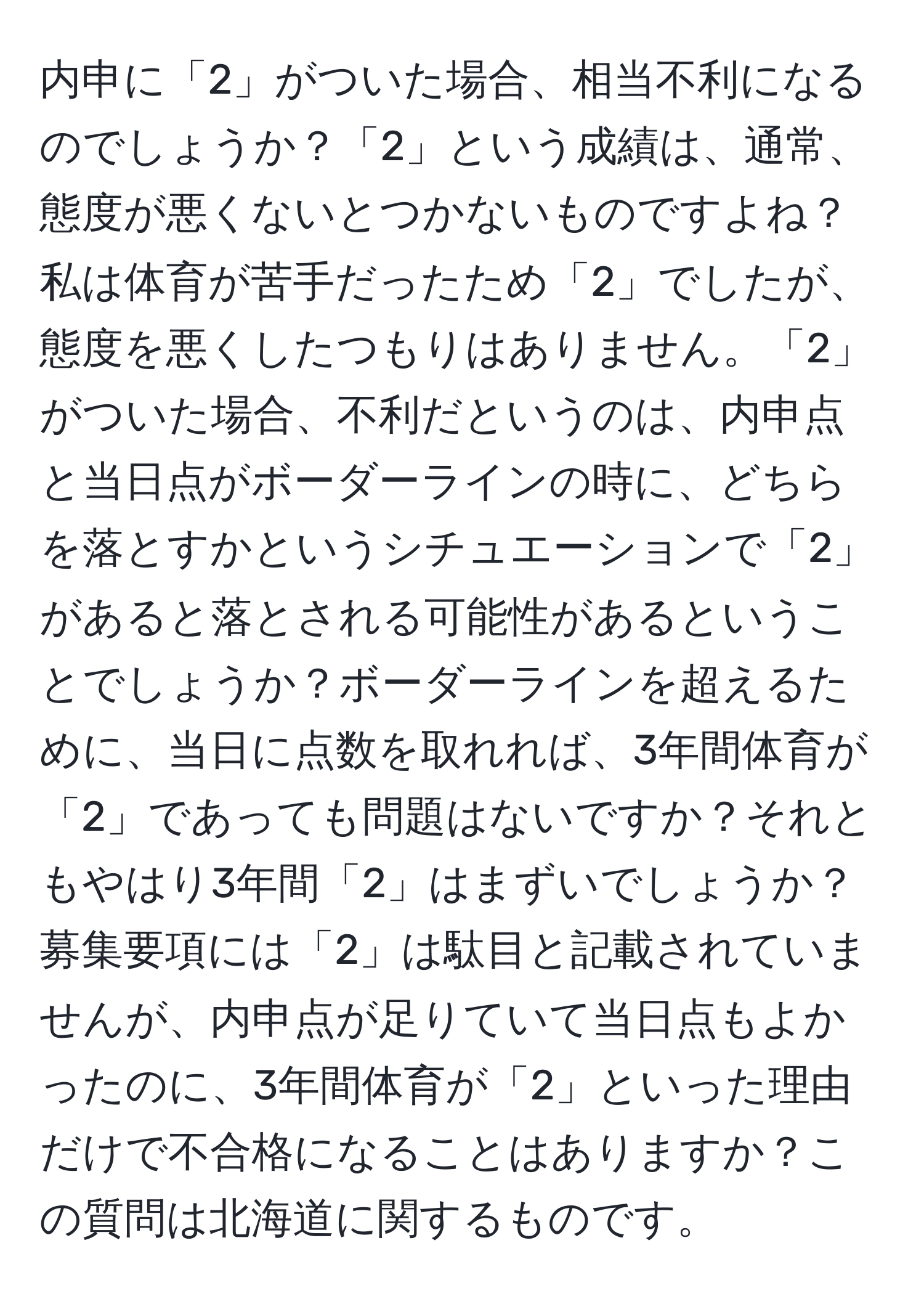 内申に「2」がついた場合、相当不利になるのでしょうか？「2」という成績は、通常、態度が悪くないとつかないものですよね？私は体育が苦手だったため「2」でしたが、態度を悪くしたつもりはありません。「2」がついた場合、不利だというのは、内申点と当日点がボーダーラインの時に、どちらを落とすかというシチュエーションで「2」があると落とされる可能性があるということでしょうか？ボーダーラインを超えるために、当日に点数を取れれば、3年間体育が「2」であっても問題はないですか？それともやはり3年間「2」はまずいでしょうか？募集要項には「2」は駄目と記載されていませんが、内申点が足りていて当日点もよかったのに、3年間体育が「2」といった理由だけで不合格になることはありますか？この質問は北海道に関するものです。