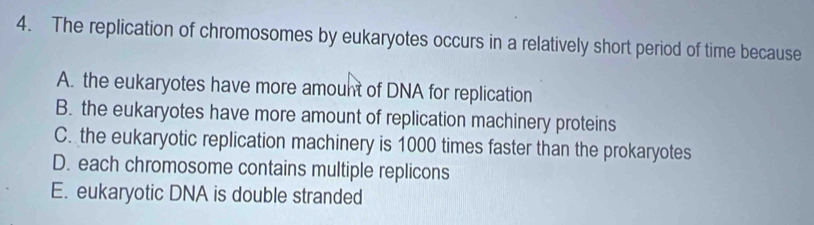 The replication of chromosomes by eukaryotes occurs in a relatively short period of time because
A. the eukaryotes have more amount of DNA for replication
B. the eukaryotes have more amount of replication machinery proteins
C. the eukaryotic replication machinery is 1000 times faster than the prokaryotes
D. each chromosome contains multiple replicons
E. eukaryotic DNA is double stranded