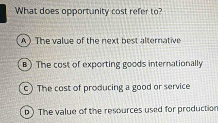 What does opportunity cost refer to?
A The value of the next best alternative
B) The cost of exporting goods internationally
c) The cost of producing a good or service
D) The value of the resources used for production