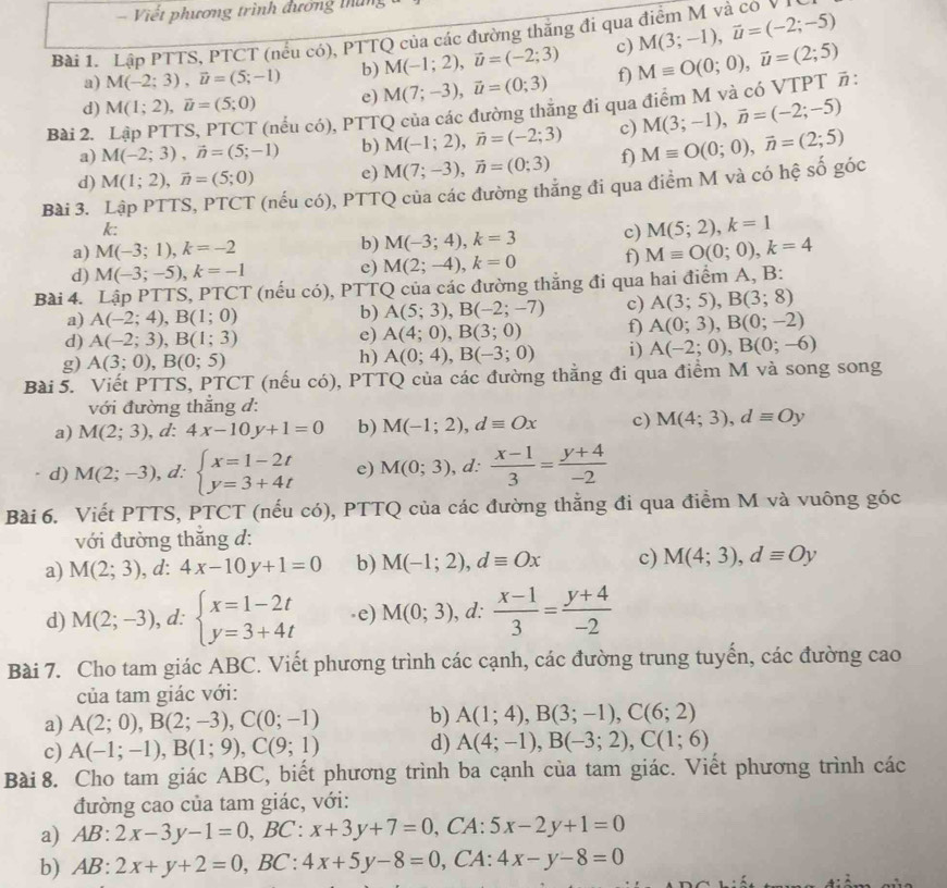 = Viết phương trình đương tháng
Bài 1. Lập PTTS, PTCT (nểu có), PTTQ của các đường thăng đi qua điểm M và có V
a) M(-2;3),vector u=(5;-1) b) M(-1;2),vector u=(-2;3) c) M(3;-1),vector u=(-2;-5)
d) M(1;2),vector u=(5;0) e) M(7;-3),vector u=(0;3) f) Mequiv O(0;0),vector u=(2;5)
a) M(-2;3),vector n=(5;-1) b) M(-1;2),vector n=(-2;3) c) M(3;-1),vector n=(-2;-5)
Bài 2.
(nều có), PTTQ của các đường thẳng đi qua điểm M và có VTPT π:
d) M(1;2),vector n=(5;0) e) M(7;-3),vector n=(0;3) f)
Bài 3. Lập PTTS, PTCT (nếu có), PTTQ của các đường thăng đi qua điểm M và có hệ số góc Mequiv O(0;0),vector n=(2;5)
k:
a) M(-3;1),k=-2 b) M(-3;4),k=3 c) M(5;2),k=1
d) M(-3;-5),k=-1 c) M(2;-4),k=0 f) Mequiv O(0;0),k=4
Bài 4. Lập PTTS, PTCT (nếu có), PTTQ của các đường thắng đi qua hai điểm A, B:
a) A(-2;4),B(1;0) b) A(5;3),B(-2;-7) c) A(3;5),B(3;8)
d) A(-2;3),B(1;3) e) A(4;0),B(3;0) f) A(0;3),B(0;-2)
g) A(3;0),B(0;5) h) A(0;4),B(-3;0) i) A(-2;0),B(0;-6)
Bài 5. Viết PTTS, PTCT (nếu có), PTTQ của các đường thẳng đi qua điểm M và song song
với đường thẳng d:
a) M(2;3),d:4x-10y+1=0 b) M(-1;2),dequiv Ox c) M(4;3),dequiv Oy
d) M(2;-3), d: beginarrayl x=1-2t y=3+4tendarray. e) M(0;3) , d:  (x-1)/3 = (y+4)/-2 
Bài 6. Viết PTTS, PTCT (nếu có), PTTQ của các đường thẳng đi qua điểm M và vuông góc
với đường thắng d:
a) M(2;3),d:4x-10y+1=0 b) M(-1;2),dequiv Ox c) M(4;3),dequiv Oy
d) M(2;-3) , d: beginarrayl x=1-2t y=3+4tendarray..e) M(0;3) ), d:  (x-1)/3 = (y+4)/-2 
Bài 7. Cho tam giác ABC. Viết phương trình các cạnh, các đường trung tuyến, các đường cao
của tam giác với:
a) A(2;0),B(2;-3),C(0;-1) b) A(1;4),B(3;-1),C(6;2)
c) A(-1;-1),B(1;9),C(9;1) d) A(4;-1),B(-3;2),C(1;6)
Bài 8. Cho tam giác ABC, biết phương trình ba cạnh của tam giác. Viết phương trình các
đường cao của tam giác, với:
a) AB:2x-3y-1=0,B C: x+3y+7=0 , CA: 5x-2y+1=0
b) AB:2x+y+2=0,BC:4x+5y-8=0 ,CA: 4x-y-8=0