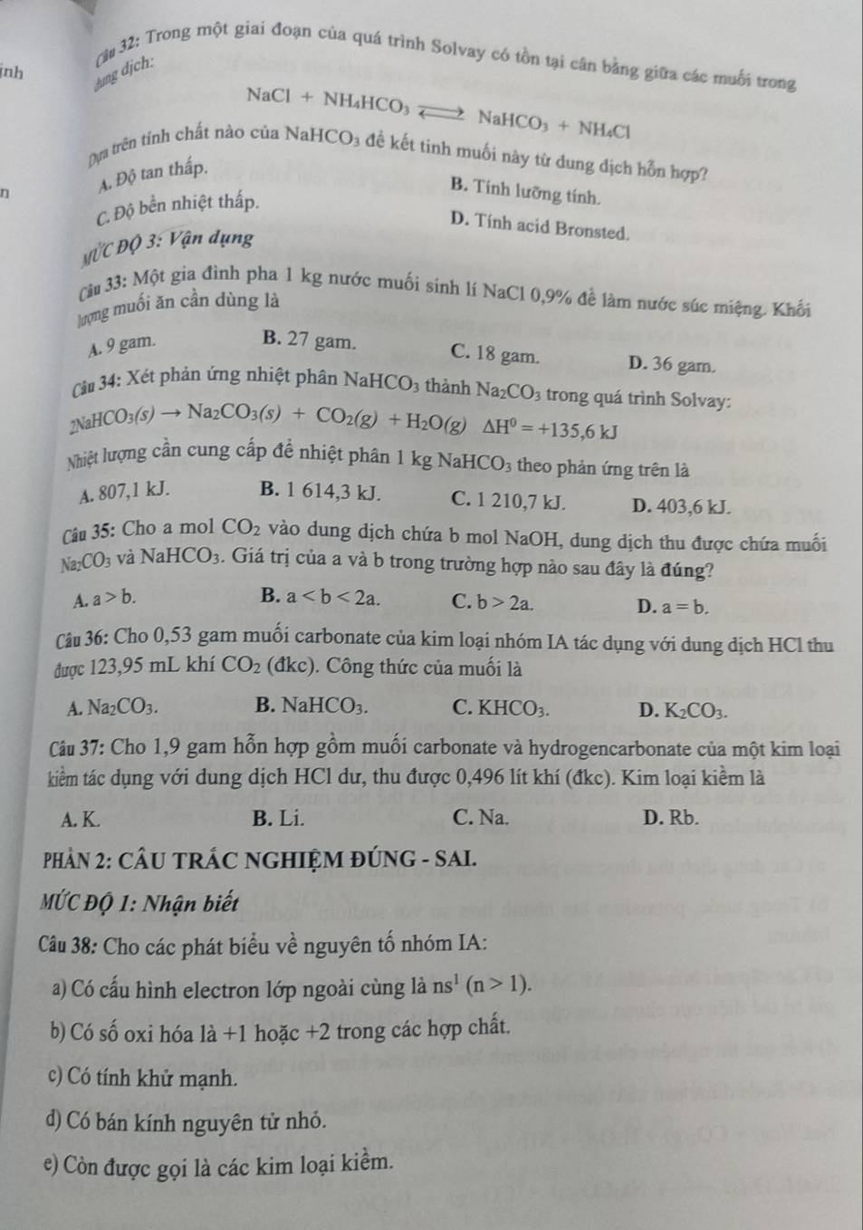 nh
hung dịch: (*# 32: Trong một giai đoạn của quá trình Solvay có tồn tại cân bằng giữa các muối trong
NaCl + N H_4HCO_3 NaHC CO_3+NH_4C
Dựa trên tỉnh chất nào của NaH CO_3 1 đề kết tinh muối này từ dung địch hỗn hợp?
A. Độ tan thấp.
B. Tính lưỡng tính.
C. Độ bền nhiệt thấp.
D. Tính acid Bronsted.
M^tC^.DO3:^Vhat V_Qn ụng
Câu 33:Mwidehat Qt t gia đình pha 1 kg nước muối sinh lí NaCl 0,9% đề làm nước súc miệng. Khối
lượng muối ăn cần dùng là
A. 9 gam.
B. 27 gam. C. 18 gam. D. 36 gam.
Cu 34: Xét phản ứng nhiệt phân NaHCO₃ thành Na_2CO_3 trong quá trình Solvay:
2NaHCO_3(s)to Na_2CO_3(s)+CO_2(g)+H_2O(g)△ H^0=+135,6KJ
Nhiệt lượng cần cung cấp để nhiệt phân 1 kg NaH CO_3 theo phản ứng trên là
A. 807,1 kJ. B. 1 614,3 kJ. C. 1 210,7 kJ. D. 403,6 kJ.
Câu 35: Cho a mol CO_2 vào dung dịch chứa b mol NaOH, dung dịch thu được chứa muối
Na_2CO_3 và NaHCO_3. Giá trị của a và b trong trường hợp nào sau đây là đúng?
A. a>b. B. a C. b>2a.
D. a=b.
Câu 36: Cho 0,53 gam muối carbonate của kim loại nhóm IA tác dụng với dung dịch HCl thu
được 123,95 mL khí CO_2 (đkc). Công thức của muối là
A. Na_2CO_3. B. NaHCO_3. C. KHCO_3. D. K_2CO_3.
Câu 37: Cho 1,9 gam hỗn hợp gồm muối carbonate và hydrogencarbonate của một kim loại
kiểm tác dụng với dung dịch HCl dư, thu được 0,496 lít khí (đkc). Kim loại kiềm là
A. K. B. Li. C. Na. D. Rb.
PHÀN 2: CÂU TRÁC NGHIỆM ĐÚNG - SAI.
MỨC Độ 1: Nhận biết
Câu 38: Cho các phát biểu về nguyên tố nhóm IA:
a) Có cấu hình electron lớp ngoài cùng là ns^1(n>1).
b) Có số oxi hóa 1dot a+1 hoặc +2 2 trong các hợp chất.
c) Có tính khử mạnh.
d) Có bán kính nguyên tử nhỏ.
e) Còn được gọi là các kim loại kiểm.