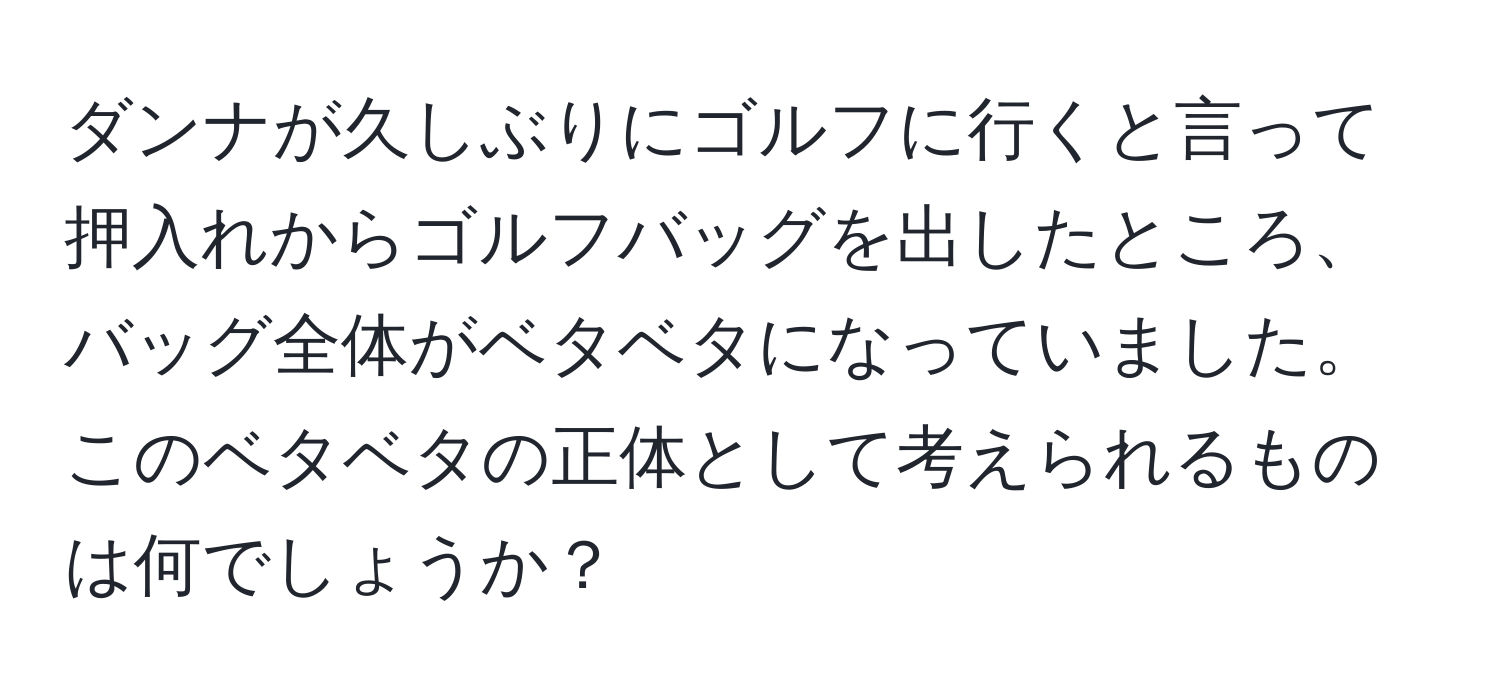 ダンナが久しぶりにゴルフに行くと言って押入れからゴルフバッグを出したところ、バッグ全体がベタベタになっていました。このベタベタの正体として考えられるものは何でしょうか？