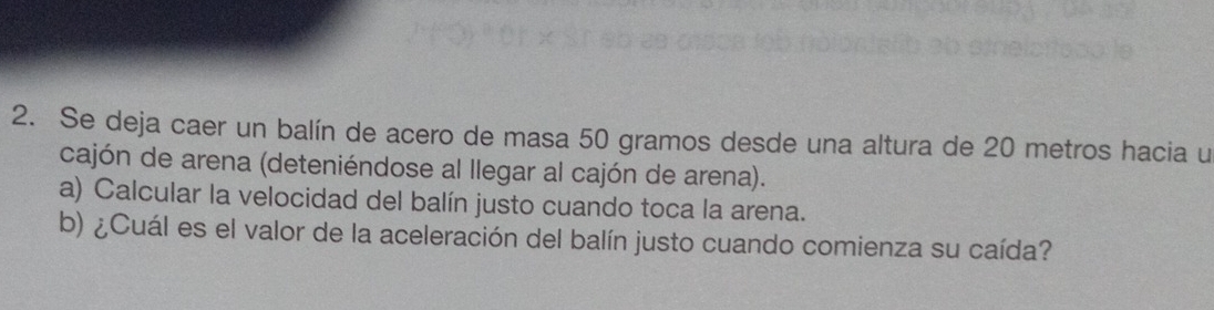 Se deja caer un balín de acero de masa 50 gramos desde una altura de 20 metros hacia u 
cajón de arena (deteniéndose al llegar al cajón de arena). 
a) Calcular la velocidad del balín justo cuando toca la arena. 
b) ¿Cuál es el valor de la aceleración del balín justo cuando comienza su caída?