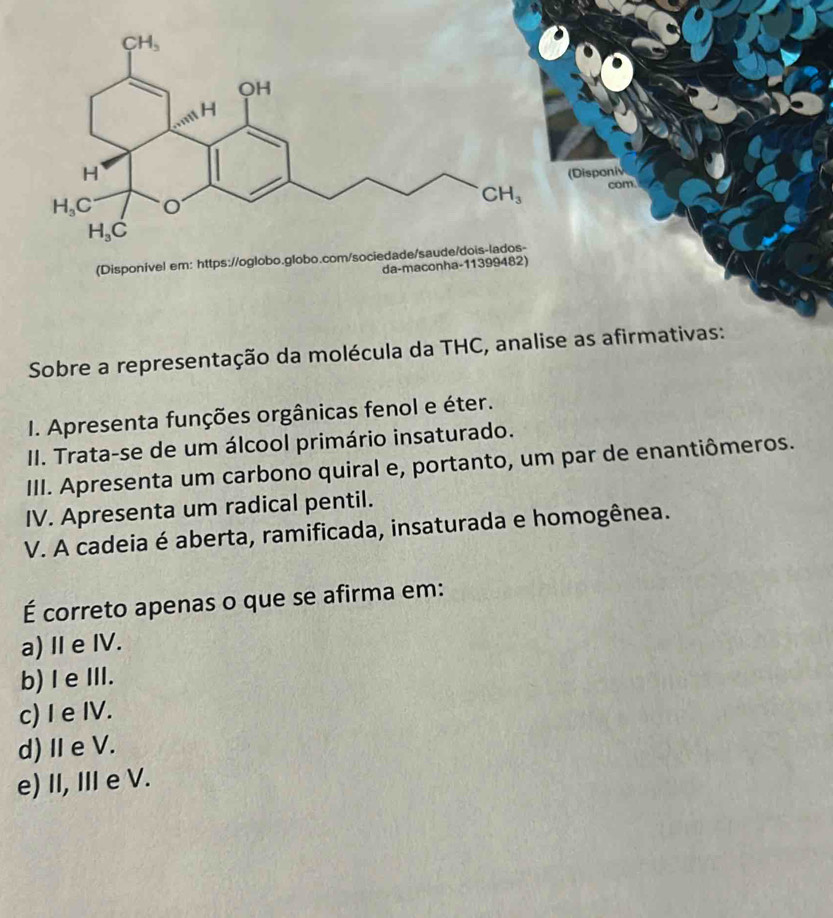 Sobre a representação da moléc
I. Apresenta funções orgânicas fenol e éter.
II. Trata-se de um álcool primário insaturado.
III. Apresenta um carbono quiral e, portanto, um par de enantiômeros.
IV. Apresenta um radical pentil.
V. A cadeia é aberta, ramificada, insaturada e homogênea.
É correto apenas o que se afirma em:
a) I e IV.
b)I e ⅢII.
c) I e IV.
d)Ⅱe V.
e) II, III e V.