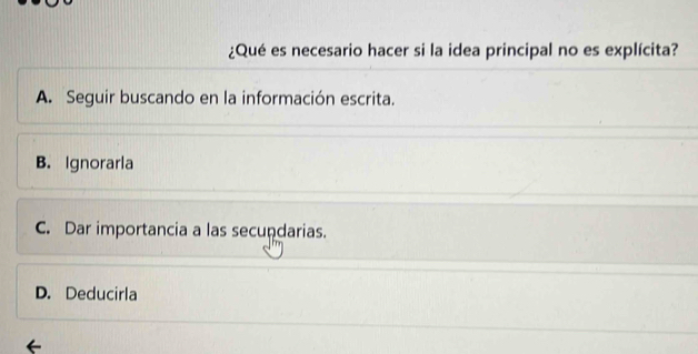 ¿Qué es necesario hacer si la idea principal no es explícita?
A. Seguir buscando en la información escrita.
B. Ignorarla
C. Dar importancia a las secundarias.
D. Deducirla