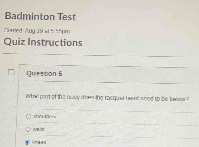 Badminton Test
Started: Aug 29 at 5:55 pm
Quiz Instructions
Question 6
What part of the body does the racquet head need to be below?
shoulders
waist
knees