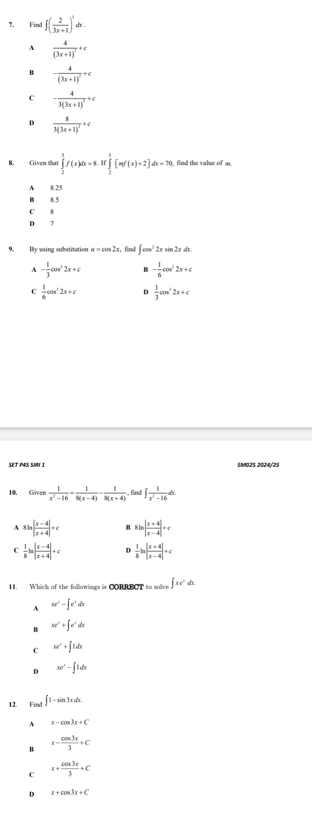 Find ∈t ( 2/3x+1 )^3dx.
A frac 4(3x+1)^2+c
B -frac 4(3x+1)^2+c
-frac 43(3x+1)^2+c
D frac 83(3x+1)^2+c
8. Given that ∈tlimits _2^(5f(x)dx=8.If∈tlimits _2^5[mf(x)+2]dx=70, find the value of m.
A 8.25
B 8.5
C 8
D 7
9. By using substitution # = cos 2x, find ∈t cos ^2)2xsin 2xdx.
A - 1/3 cos^32x+c
B - 1/6 cos^32x+c
C  1/6 cos^32x+c
D  1/3 cos^32x+c
SET P4S SIRI 1 SM025 2024/25
10. Given  1/x^2-16 = 1/8(x-4) - 1/8(x+4) . , find ∈t  1/x^2-16 dx.
A 8ln | (x-4)/x+4 |+c
B 8ln | (x+4)/x-4 |+c
C  1/8 ln | (x-4)/x+4 |+c
D  1/8 ln | (x+4)/x-4 |+c
11. Which of the followings is CORRECT to solve ∈t xe^xdx.
A xe^x-∈t e^xdx
B xe^x+∈t e^xdx
C xe^x+∈t 1dx
D xe^x-∈t 1dx
12. Find ∈t 1-sin 3xdx.
A x-cos 3x+C
B x- cos 3x/3 +C
C x+ cos 3x/3 +C
D x+cos 3x+C