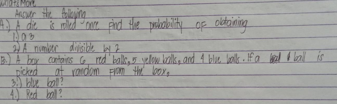 what's More 
Answer the folloying 
A. ) A die is rolled once pind the probability of oltaining 
①as 
2)A number divisible by 2
B. 1 A box contains co red balls, 5 yellow balls, and A bive balls. If a ball is 
picked at random from the box,
31 blue ball? 
4. ) Red ball?