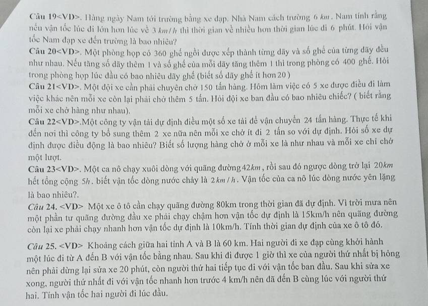 Câu 19 . Hàng ngày Nam tới trường bằng xe đạp. Nhà Nam cách trường 6 km . Nam tính rằng
nều vận tốc lúc đi lớn hơn lúc về 3 km/h thì thời gian về nhiều hơn thời gian lúc đi 6 phút. Hồi vận
ốc Nam đạp xe đến trường là bao nhiêu?
Câu 20 . Một phòng họp có 360 ghế ngồi được xếp thành từng dãy và số ghể của từng đãy đều
như nhau. Nếu tăng số dãy thêm 1 và số ghế của mỗi dãy tăng thêm 1 thì trong phòng có 400 ghế. Hỏi
trong phòng họp lúc đầu có bao nhiêu dãy ghế (biết số dãy ghế ít hơn 20 )
Câu 21 . Một đội xe cần phải chuyên chờ 150 tấn hàng. Hôm làm việc có 5 xe được điều đi làm
việc khác nên mỗi xe còn lại phải chờ thêm 5 tấn. Hỏi đội xe ban đầu có bao nhiêu chiếc? ( biết rằng
mỗi xe chở hàng như nhau).
Câu 22. M ột công ty vận tải dự định điều một số xe tải để vận chuyển 24 tấn hàng. Thực tế khi
dến nơi thì công ty bổ sung thêm 2 xe nữa nên mỗi xe chờ ít đi 2 tấn so với dự định. Hỏi số xe dự
định được điều động là bao nhiêu? Biết số lượng hàng chở ở mỗi xe là như nhau và mỗi xe chỉ chở
một lượt.
Câu 23 *. Một ca nô chạy xuôi dòng với quãng đường 42km , rồi sau đó ngược dòng trở lại 20km
hết tổng cộng 5h. biết vận tốc dòng nước chảy là 2km/h. Vận tốc của ca nô lúc dòng nước yên lặng
là bao nhiêu?.
Câu 24. Một xe ô tô cần chạy quãng đường 80km trong thời gian đã dự định. Vì trời mưa nên
một phần tư quãng đường đầu xe phải chạy chậm hơn vận tốc dự định là 15km/h nên quãng đường
còn lại xe phải chạy nhanh hơn vận tốc dự định là 10km/h. Tính thời gian dự định của xe ô tô đó.
Câu 25. Khoảng cách giữa hai tỉnh A và B là 60 km. Hai người đi xe đạp cùng khởi hành
một lúc đi từ A đến B với vận tốc bằng nhau. Sau khi đi được 1 giờ thì xe của người thứ nhất bị hỏng
nên phải dừng lại sửa xe 20 phút, còn người thứ hai tiếp tục đi với vận tốc ban đầu. Sau khi sửa xe
xong, người thứ nhất đi với vận tốc nhanh hơn trước 4 km/h nên đã đến B cùng lúc với người thứ
hai. Tính vận tốc hai người đi lúc đầu.