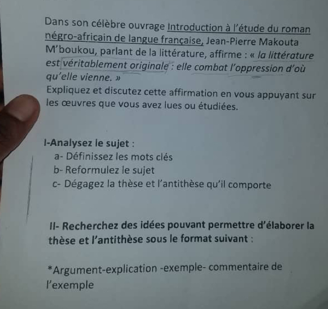 Dans son célèbre ouvrage Introduction à l'étude du roman 
négro-africain de langue française, Jean-Pierre Makouta 
M'boukou, parlant de la littérature, affirme : « la littérature 
est véritablement originale : elle combat l'oppression d'où 
qu'elle vienne. » 
Expliquez et discutez cette affirmation en vous appuyant sur 
les œuvres que vous avez lues ou étudiées. 
I-Analysez le sujet : 
a- Définissez les mots clés 
b- Reformulez le sujet 
c- Dégagez la thèse et l'antithèse qu'il comporte 
II- Recherchez des idées pouvant permettre d'élaborer la 
thèse et l'antithèse sous le format suivant : 
*Argument-explication -exemple- commentaire de 
l’exemple