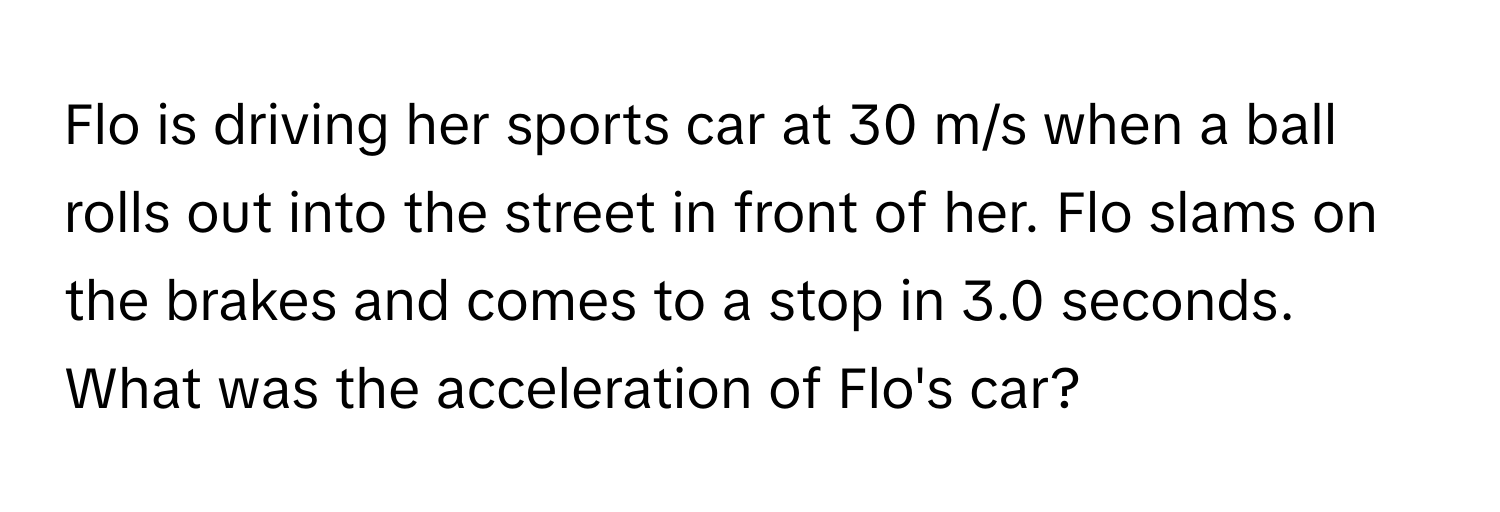 Flo is driving her sports car at 30 m/s when a ball rolls out into the street in front of her. Flo slams on the brakes and comes to a stop in 3.0 seconds. What was the acceleration of Flo's car?