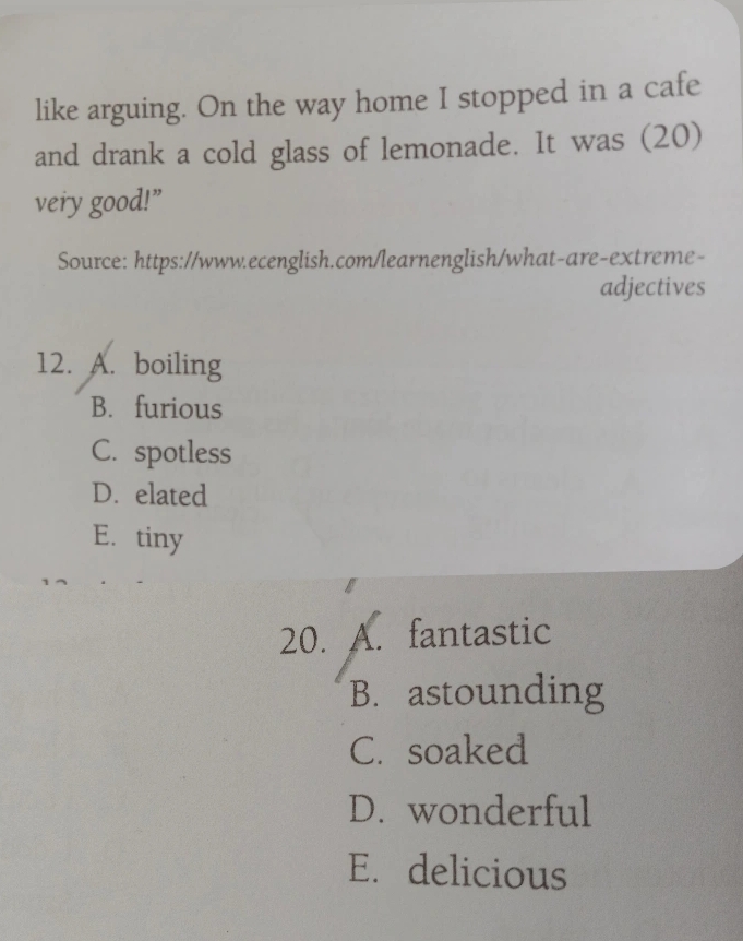 like arguing. On the way home I stopped in a cafe
and drank a cold glass of lemonade. It was (20)
very good!”
Source: https://www.ecenglish.com/learnenglish/what-are-extreme-
adjectives
12. A. boiling
B. furious
C. spotless
D. elated
E. tiny
20. A. fantastic
B. astounding
C. soaked
D. wonderful
E. delicious