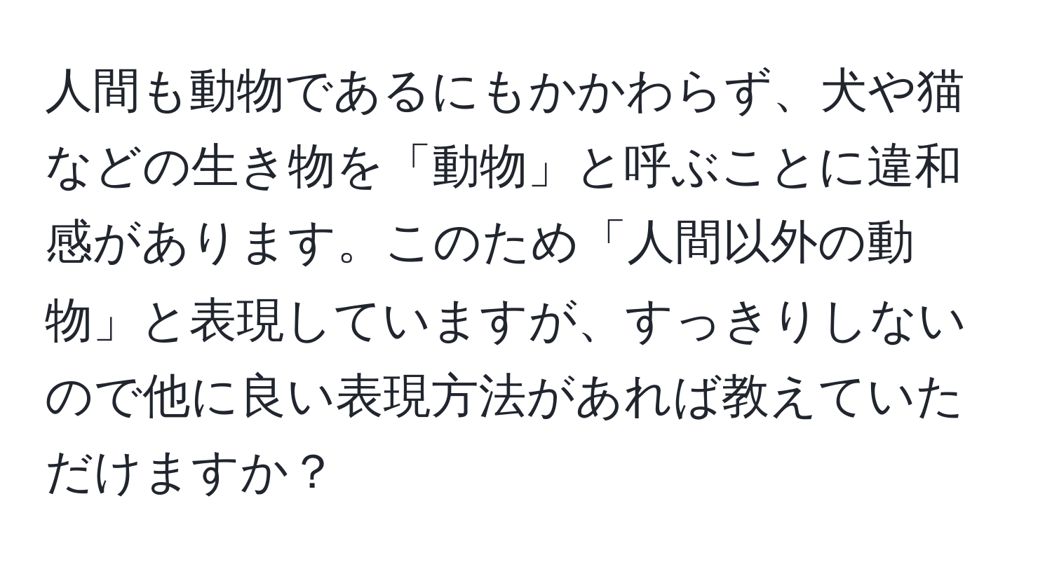 人間も動物であるにもかかわらず、犬や猫などの生き物を「動物」と呼ぶことに違和感があります。このため「人間以外の動物」と表現していますが、すっきりしないので他に良い表現方法があれば教えていただけますか？