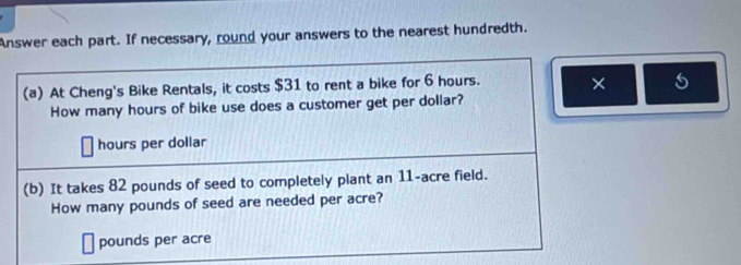 Answer each part. If necessary, round your answers to the nearest hundredth. 
(a) At Cheng's Bike Rentals, it costs $31 to rent a bike for 6 hours. × 
How many hours of bike use does a customer get per dollar?
hours per dollar
(b) It takes 82 pounds of seed to completely plant an 11-acre field. 
How many pounds of seed are needed per acre?
pounds per acre