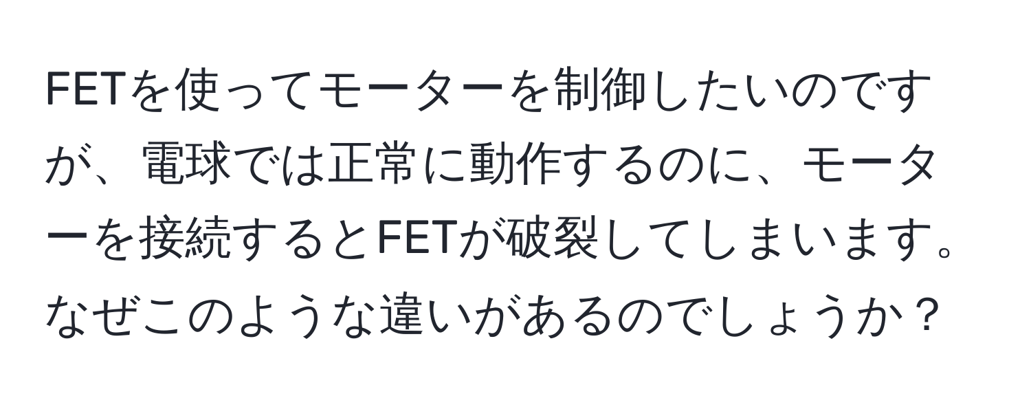 FETを使ってモーターを制御したいのですが、電球では正常に動作するのに、モーターを接続するとFETが破裂してしまいます。なぜこのような違いがあるのでしょうか？