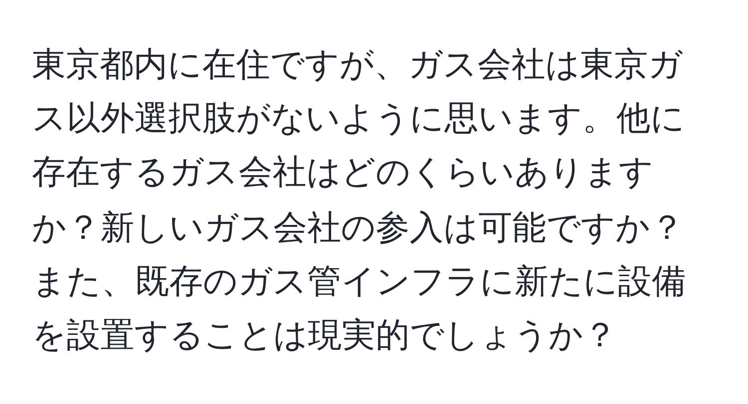 東京都内に在住ですが、ガス会社は東京ガス以外選択肢がないように思います。他に存在するガス会社はどのくらいありますか？新しいガス会社の参入は可能ですか？また、既存のガス管インフラに新たに設備を設置することは現実的でしょうか？